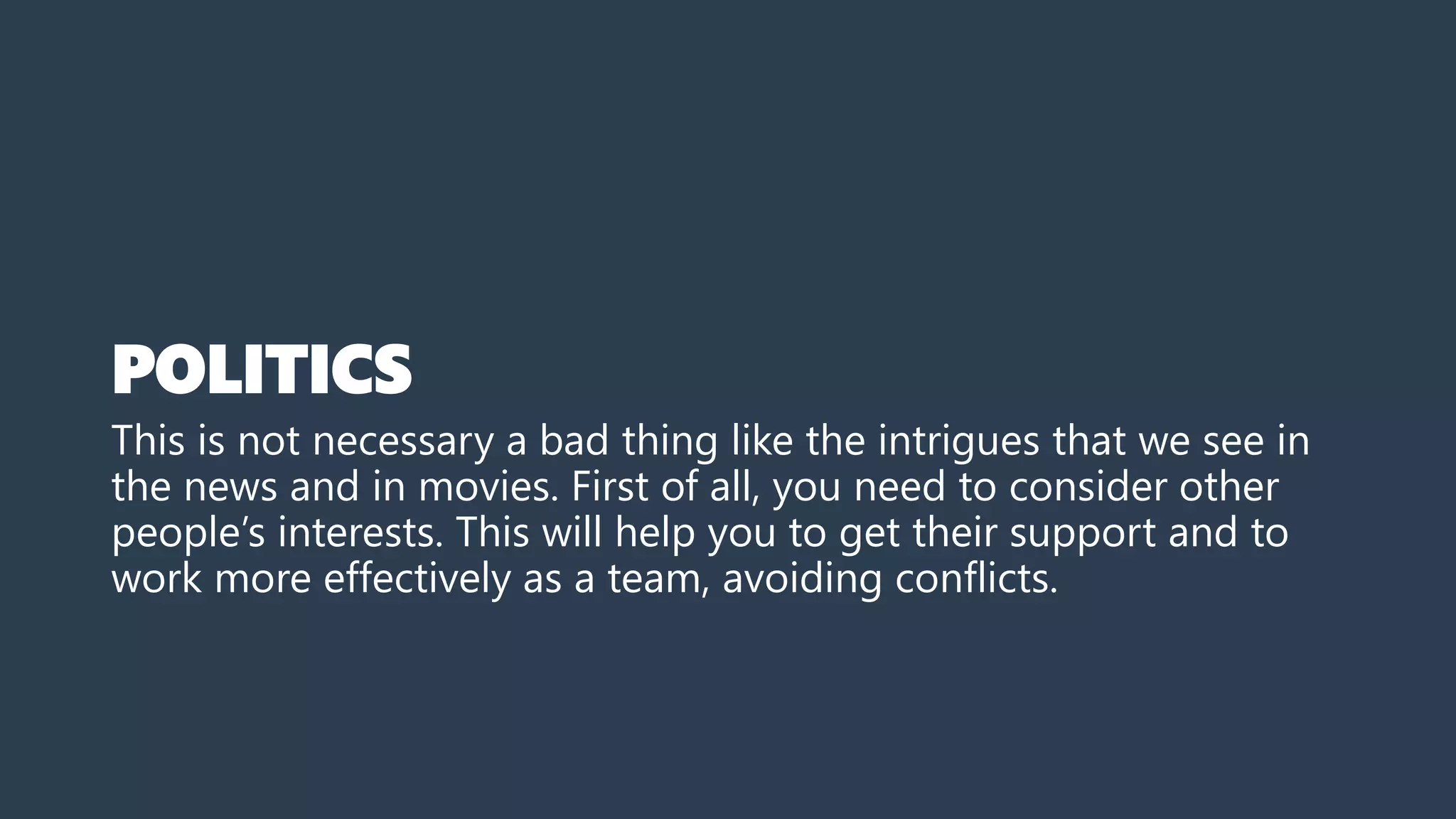 POLITICS
This is not necessary a bad thing like the intrigues that we see in
the news and in movies. First of all, you need to consider other
people’s interests. This will help you to get their support and to
work more effectively as a team, avoiding conflicts.
 