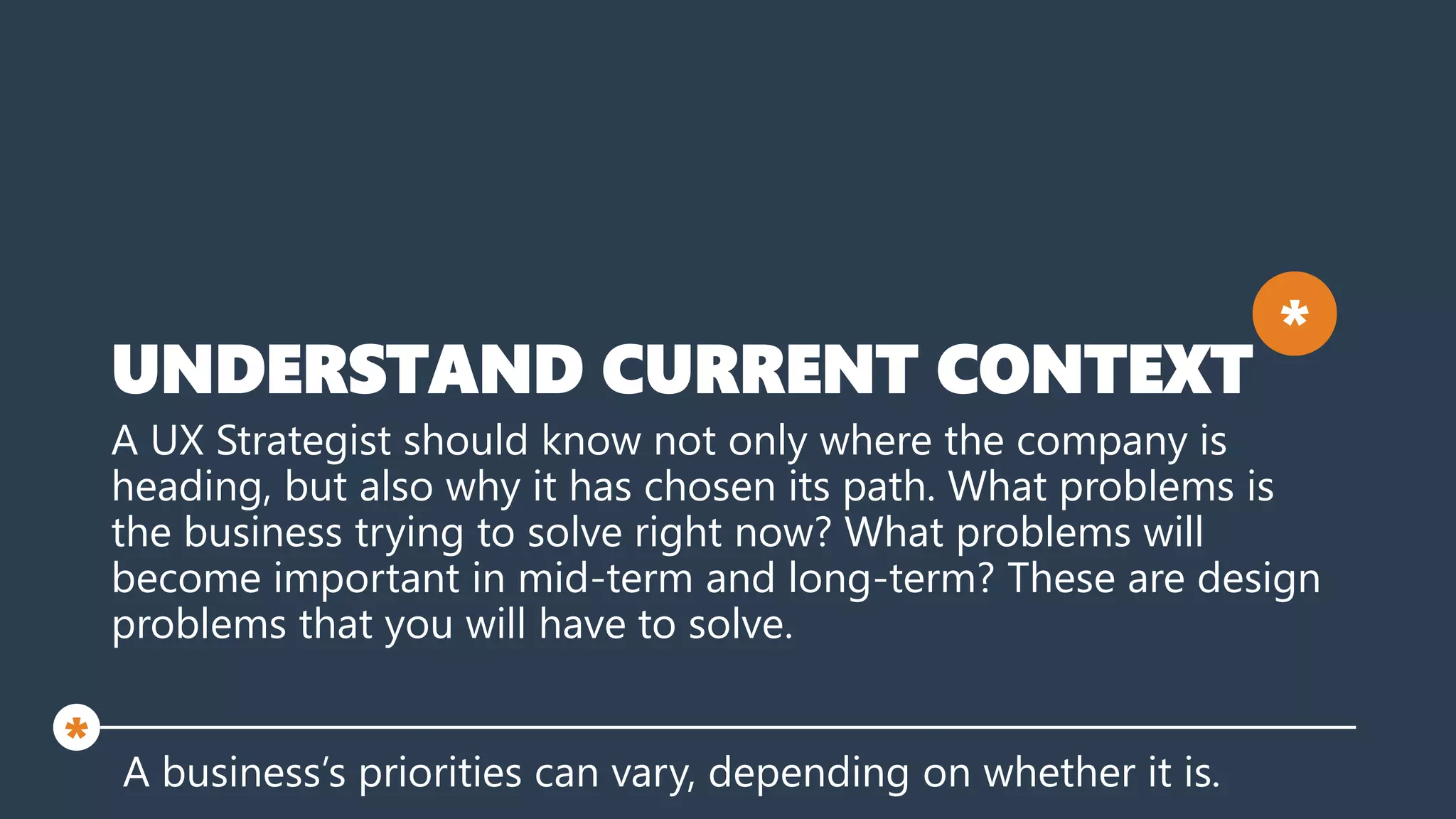 UNDERSTAND CURRENT CONTEXT
A UX Strategist should know not only where the company is
heading, but also why it has chosen its path. What problems is
the business trying to solve right now? What problems will
become important in mid-term and long-term? These are design
problems that you will have to solve.
A business’s priorities can vary, depending on whether it is.
*
*
 