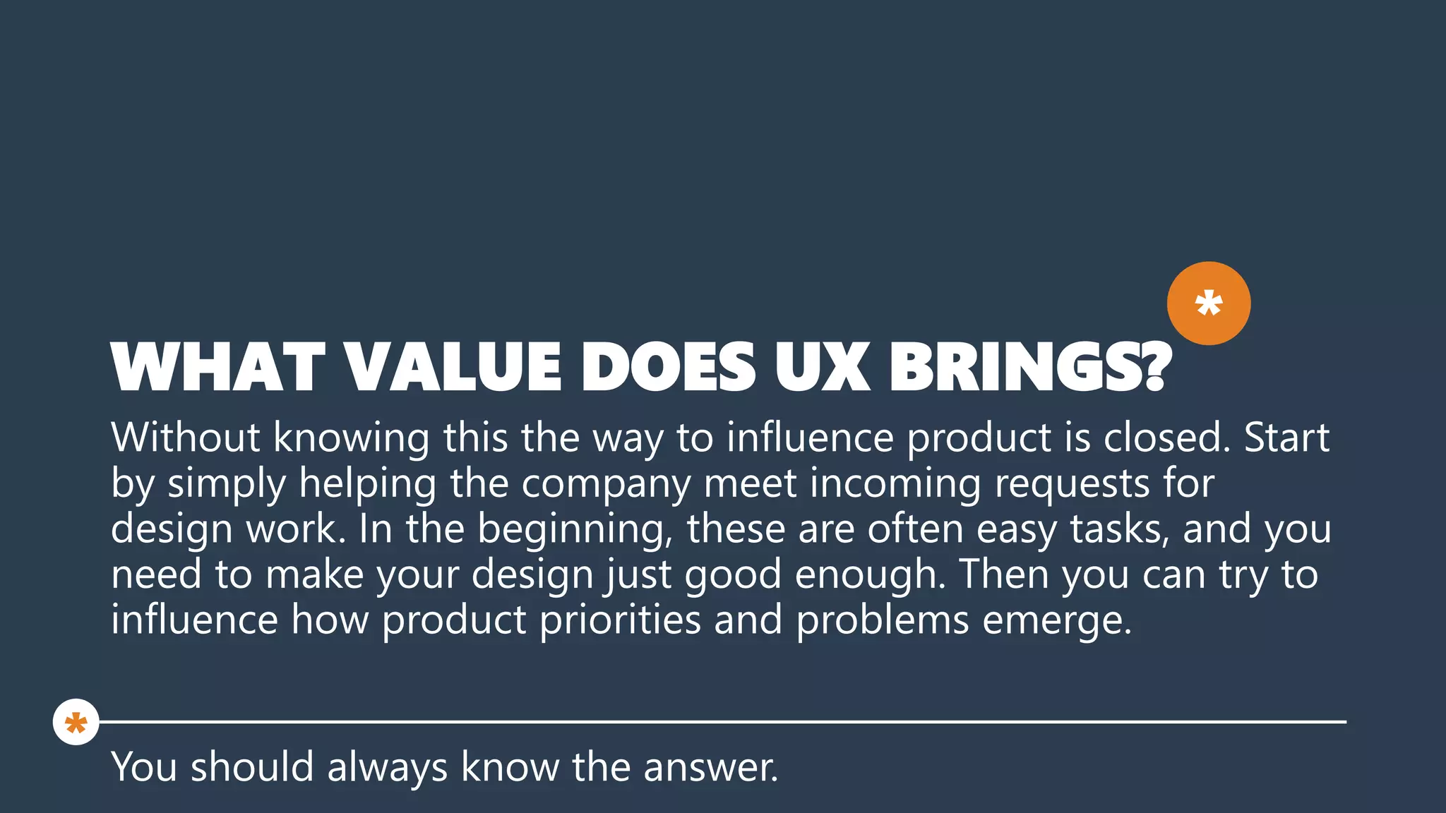 WHAT VALUE DOES UX BRINGS?
Without knowing this the way to influence product is closed. Start
by simply helping the company meet incoming requests for
design work. In the beginning, these are often easy tasks, and you
need to make your design just good enough. Then you can try to
influence how product priorities and problems emerge.
You should always know the answer.
*
*
 
