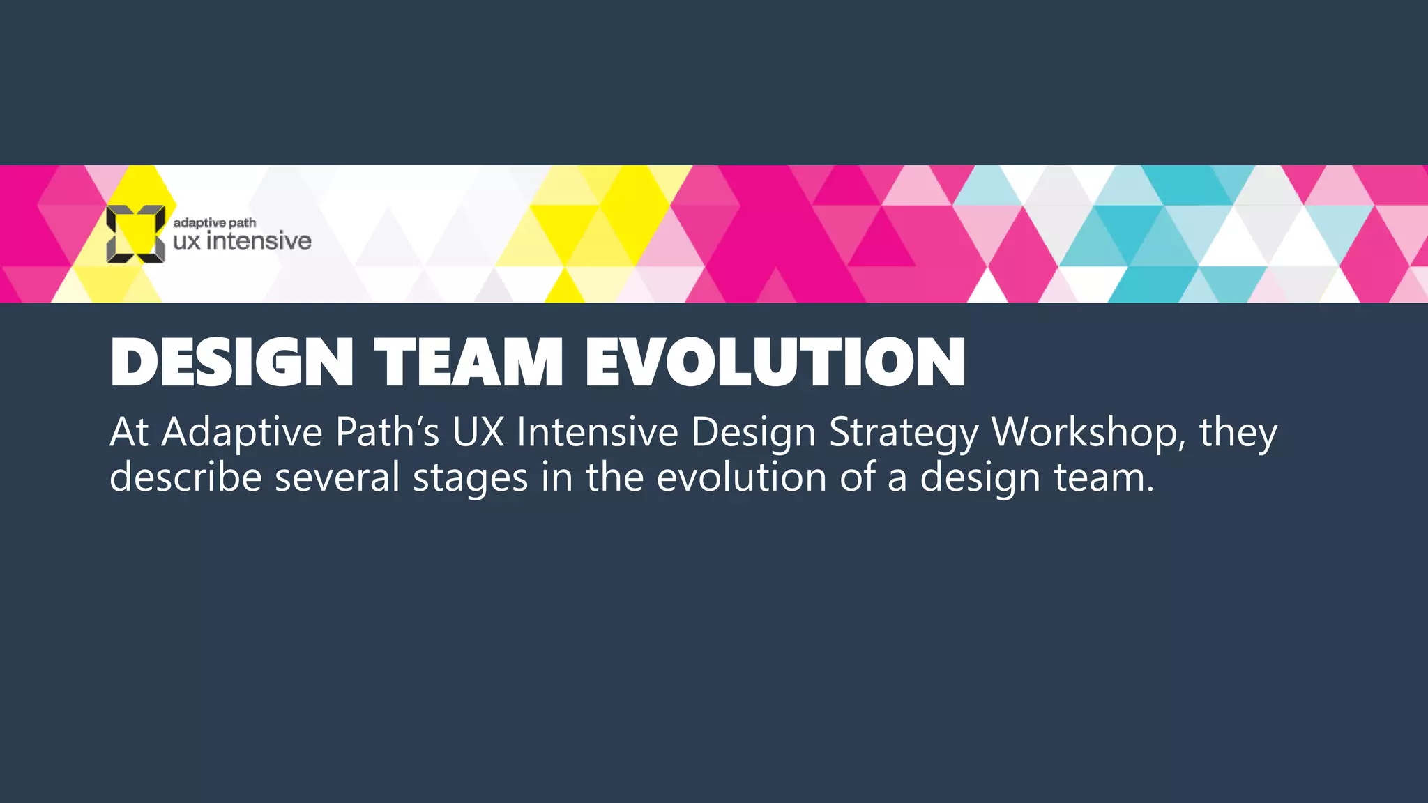 DESIGN TEAM EVOLUTION
At Adaptive Path’s UX Intensive Design Strategy Workshop, they
describe several stages in the evolution of a design team.
 