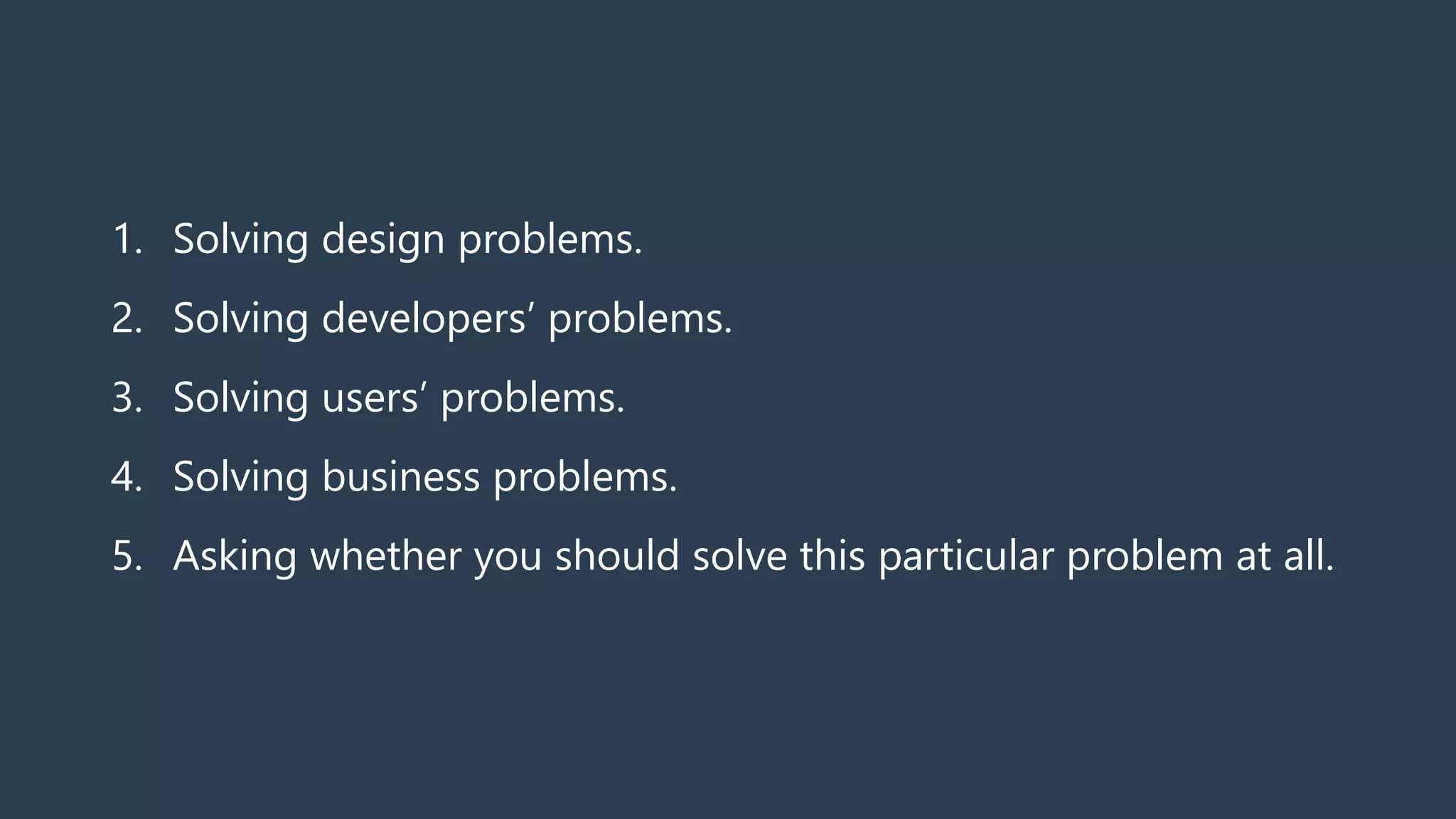 1. Solving design problems.
2. Solving developers’ problems.
3. Solving users’ problems.
4. Solving business problems.
5. Asking whether you should solve this particular problem at all.
 