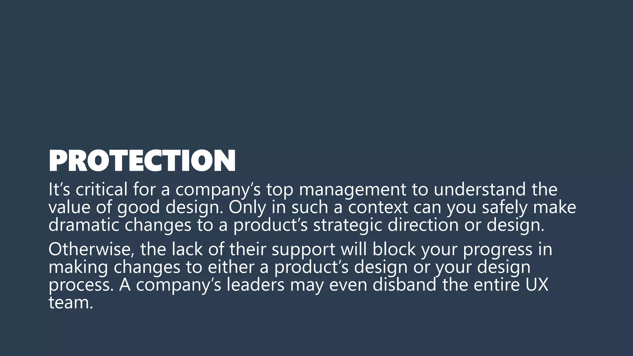 PROTECTION
It’s critical for a company’s top management to understand the
value of good design. Only in such a context can you safely make
dramatic changes to a product’s strategic direction or design.
Otherwise, the lack of their support will block your progress in
making changes to either a product’s design or your design
process. A company’s leaders may even disband the entire UX
team.
 