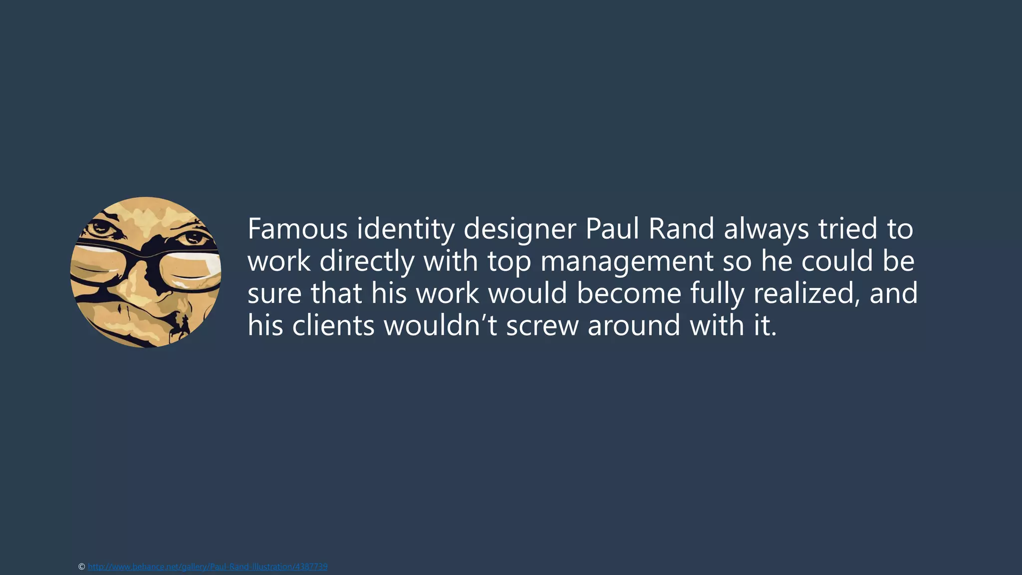 Famous identity designer Paul Rand always tried to
work directly with top management so he could be
sure that his work would become fully realized, and
his clients wouldn’t screw around with it.
© http://www.behance.net/gallery/Paul-Rand-Illustration/4387739
 