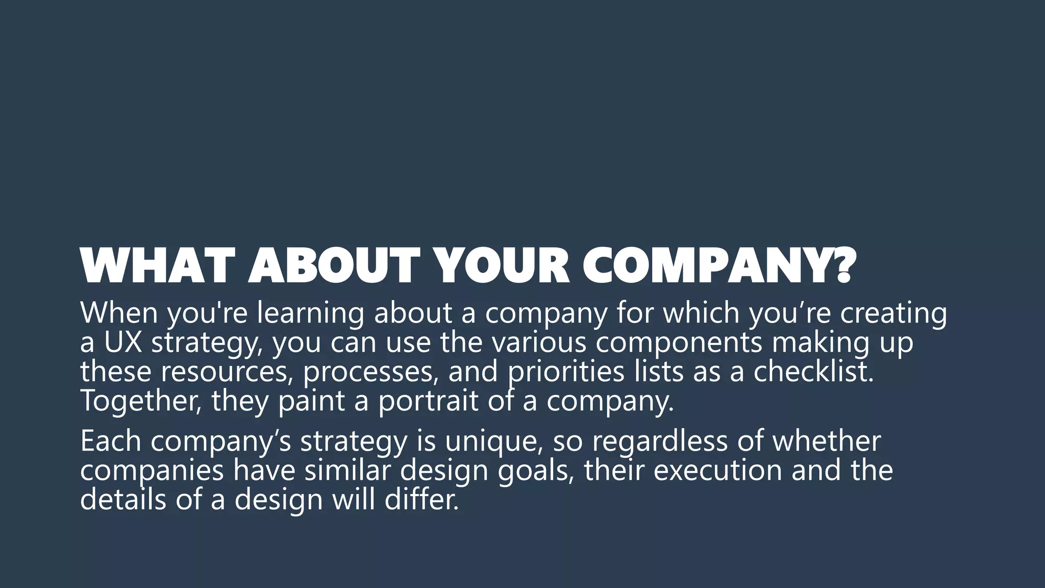 WHAT ABOUT YOUR COMPANY?
When you're learning about a company for which you’re creating
a UX strategy, you can use the various components making up
these resources, processes, and priorities lists as a checklist.
Together, they paint a portrait of a company.
Each company’s strategy is unique, so regardless of whether
companies have similar design goals, their execution and the
details of a design will differ.
 