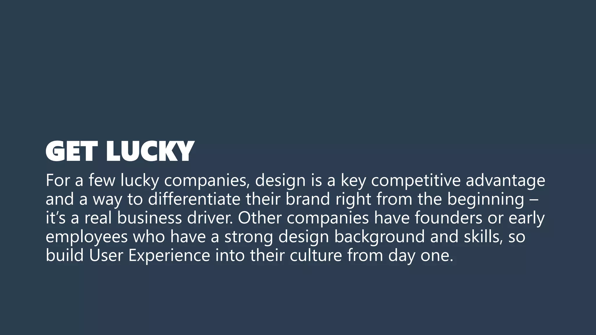 GET LUCKY
For a few lucky companies, design is a key competitive advantage
and a way to differentiate their brand right from the beginning –
it’s a real business driver. Other companies have founders or early
employees who have a strong design background and skills, so
build User Experience into their culture from day one.
 