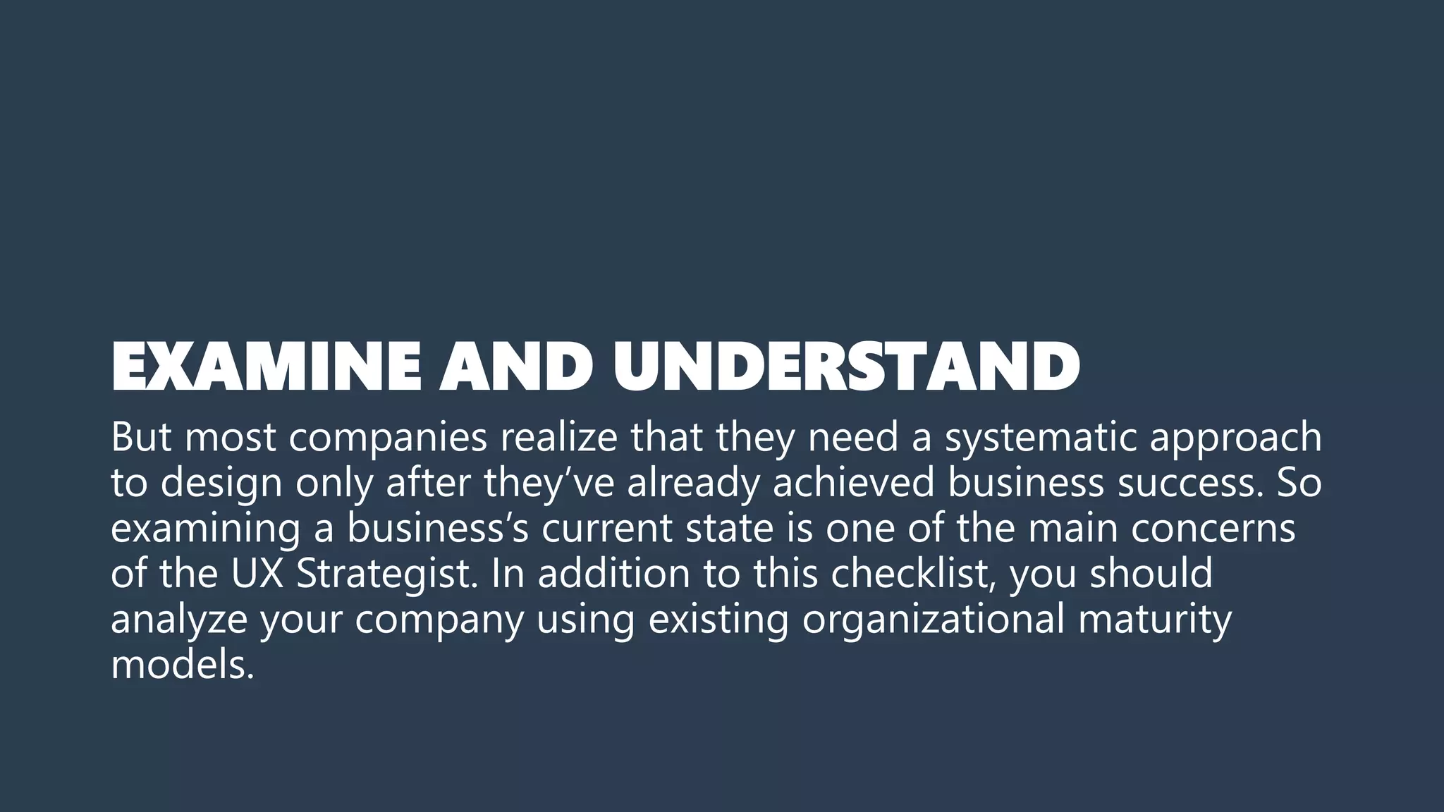 EXAMINE AND UNDERSTAND
But most companies realize that they need a systematic approach
to design only after they’ve already achieved business success. So
examining a business’s current state is one of the main concerns
of the UX Strategist. In addition to this checklist, you should
analyze your company using existing organizational maturity
models.
 
