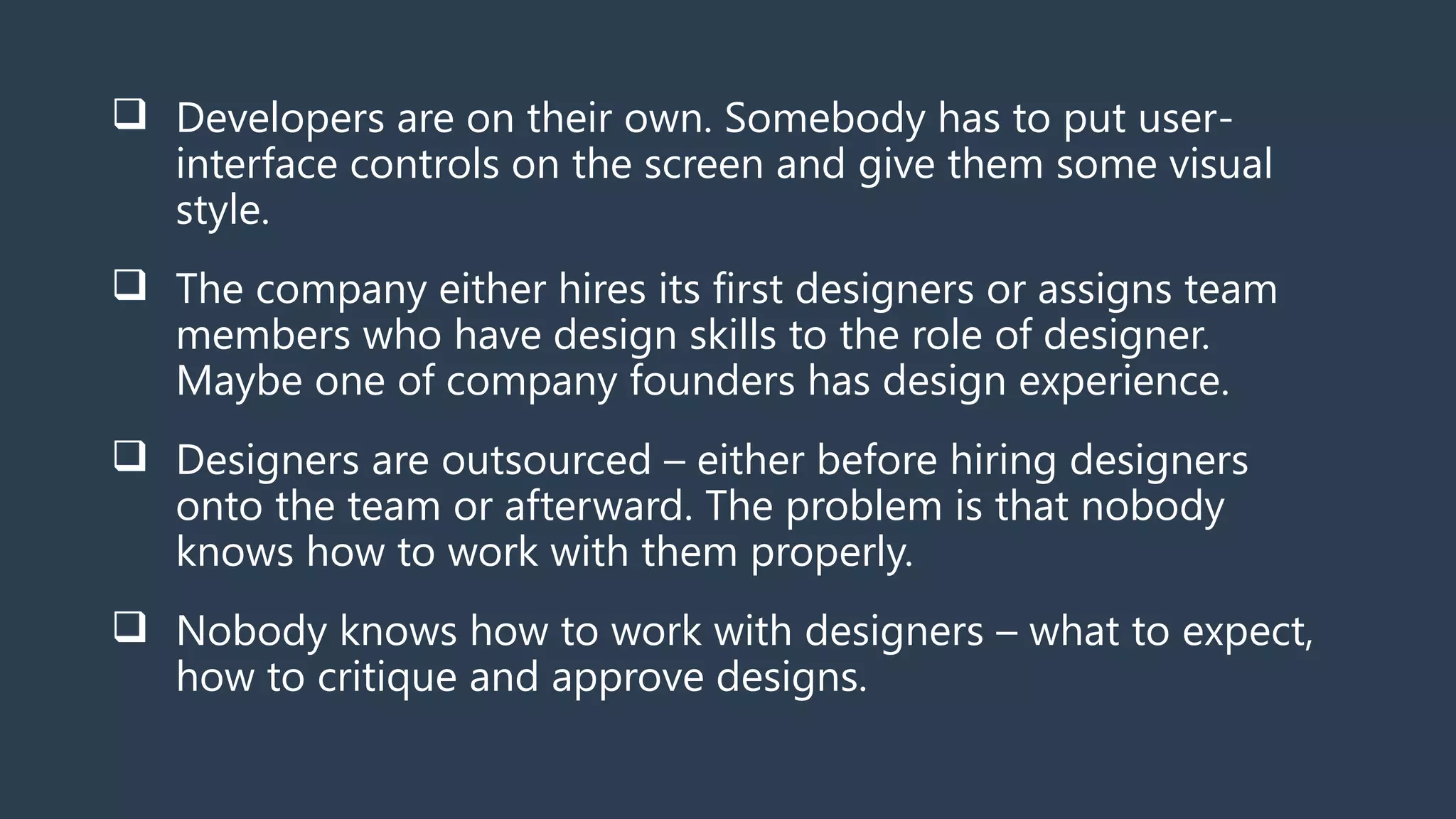  Developers are on their own. Somebody has to put user-
interface controls on the screen and give them some visual
style.
 The company either hires its first designers or assigns team
members who have design skills to the role of designer.
Maybe one of company founders has design experience.
 Designers are outsourced – either before hiring designers
onto the team or afterward. The problem is that nobody
knows how to work with them properly.
 Nobody knows how to work with designers – what to expect,
how to critique and approve designs.
 