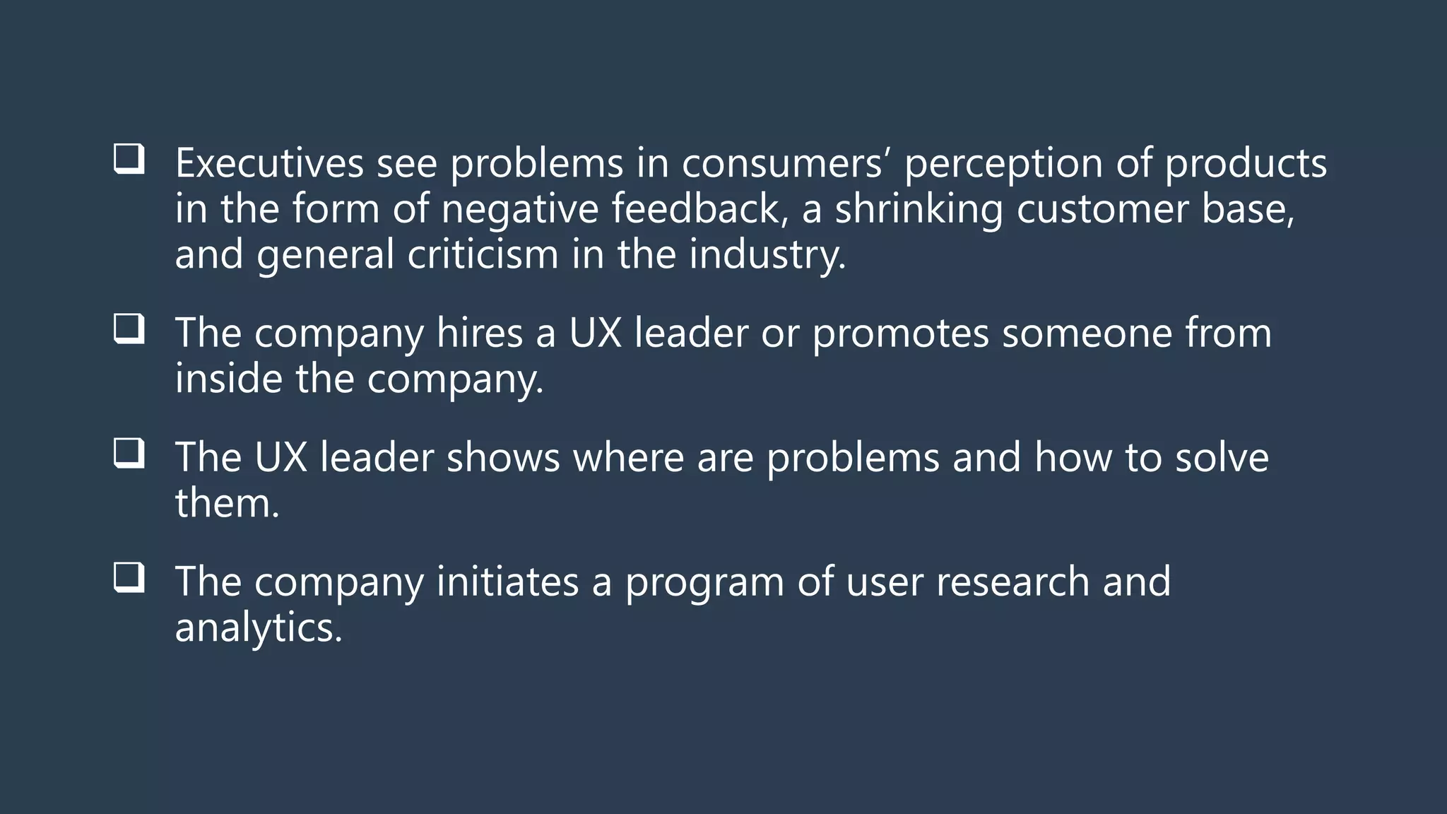  Executives see problems in consumers’ perception of products
in the form of negative feedback, a shrinking customer base,
and general criticism in the industry.
 The company hires a UX leader or promotes someone from
inside the company.
 The UX leader shows where are problems and how to solve
them.
 The company initiates a program of user research and
analytics.
 