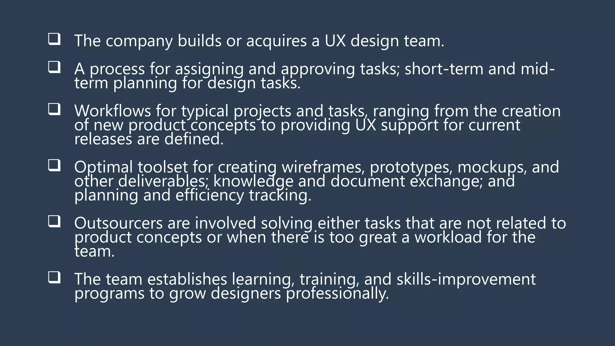  The company builds or acquires a UX design team.
 A process for assigning and approving tasks; short-term and mid-
term planning for design tasks.
 Workflows for typical projects and tasks, ranging from the creation
of new product concepts to providing UX support for current
releases are defined.
 Optimal toolset for creating wireframes, prototypes, mockups, and
other deliverables; knowledge and document exchange; and
planning and efficiency tracking.
 Outsourcers are involved solving either tasks that are not related to
product concepts or when there is too great a workload for the
team.
 The team establishes learning, training, and skills-improvement
programs to grow designers professionally.
 