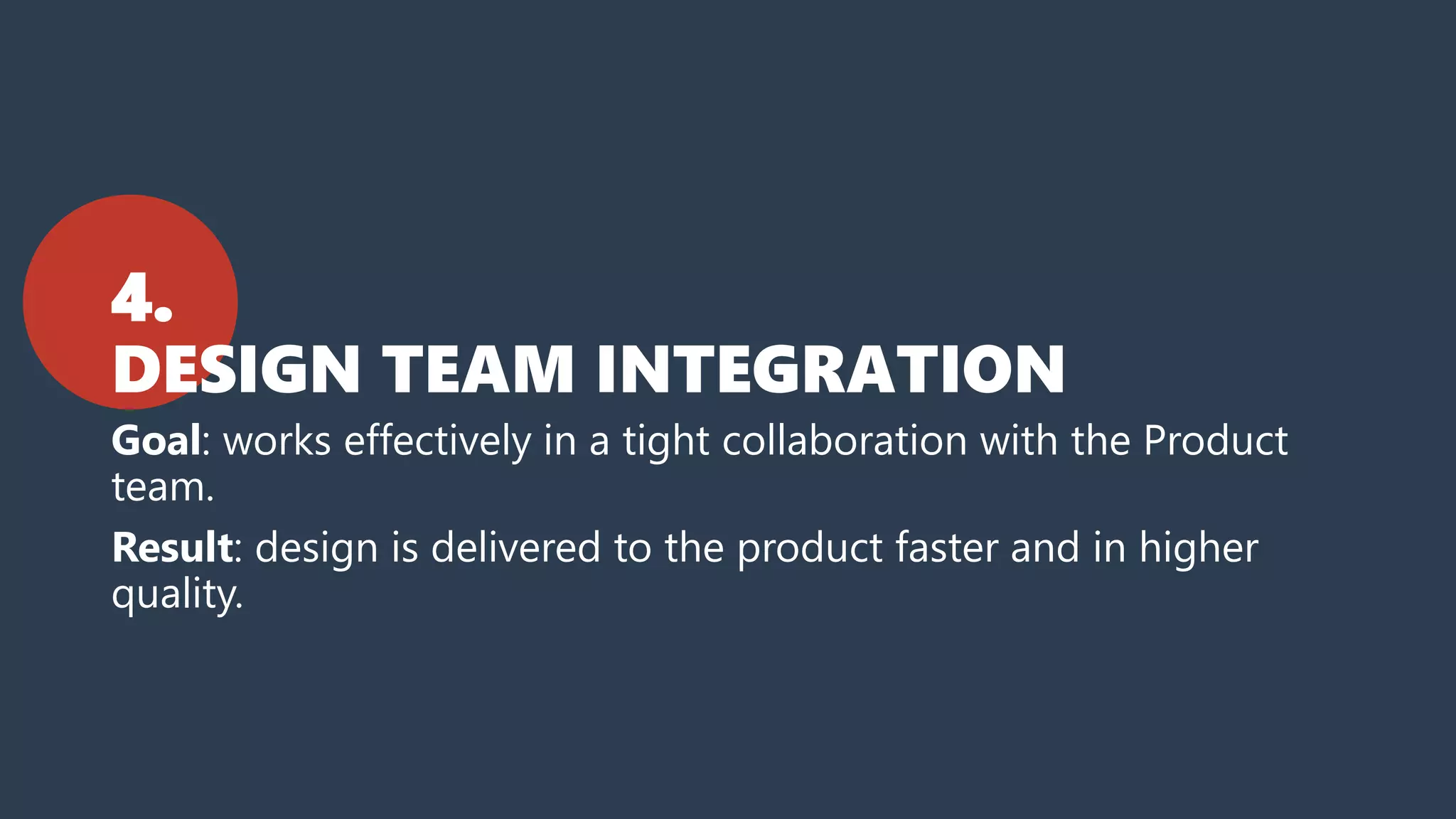 4.
DESIGN TEAM INTEGRATION
Goal: works effectively in a tight collaboration with the Product
team.
Result: design is delivered to the product faster and in higher
quality.
 