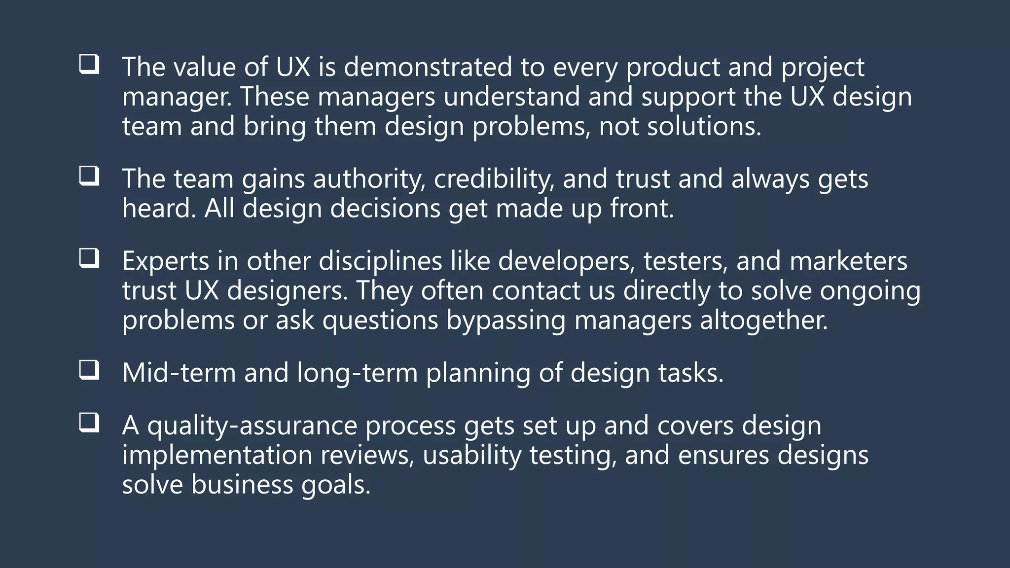  The value of UX is demonstrated to every product and project
manager. These managers understand and support the UX design
team and bring them design problems, not solutions.
 The team gains authority, credibility, and trust and always gets
heard. All design decisions get made up front.
 Experts in other disciplines like developers, testers, and marketers
trust UX designers. They often contact us directly to solve ongoing
problems or ask questions bypassing managers altogether.
 Mid-term and long-term planning of design tasks.
 A quality-assurance process gets set up and covers design
implementation reviews, usability testing, and ensures designs
solve business goals.
 
