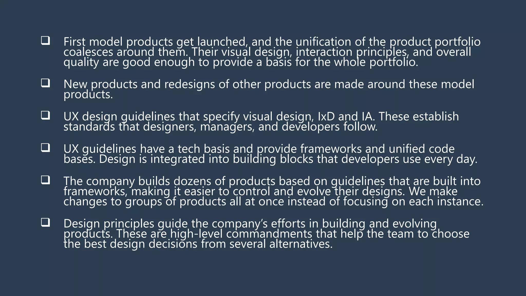  First model products get launched, and the unification of the product portfolio
coalesces around them. Their visual design, interaction principles, and overall
quality are good enough to provide a basis for the whole portfolio.
 New products and redesigns of other products are made around these model
products.
 UX design guidelines that specify visual design, IxD and IA. These establish
standards that designers, managers, and developers follow.
 UX guidelines have a tech basis and provide frameworks and unified code
bases. Design is integrated into building blocks that developers use every day.
 The company builds dozens of products based on guidelines that are built into
frameworks, making it easier to control and evolve their designs. We make
changes to groups of products all at once instead of focusing on each instance.
 Design principles guide the company’s efforts in building and evolving
products. These are high-level commandments that help the team to choose
the best design decisions from several alternatives.
 