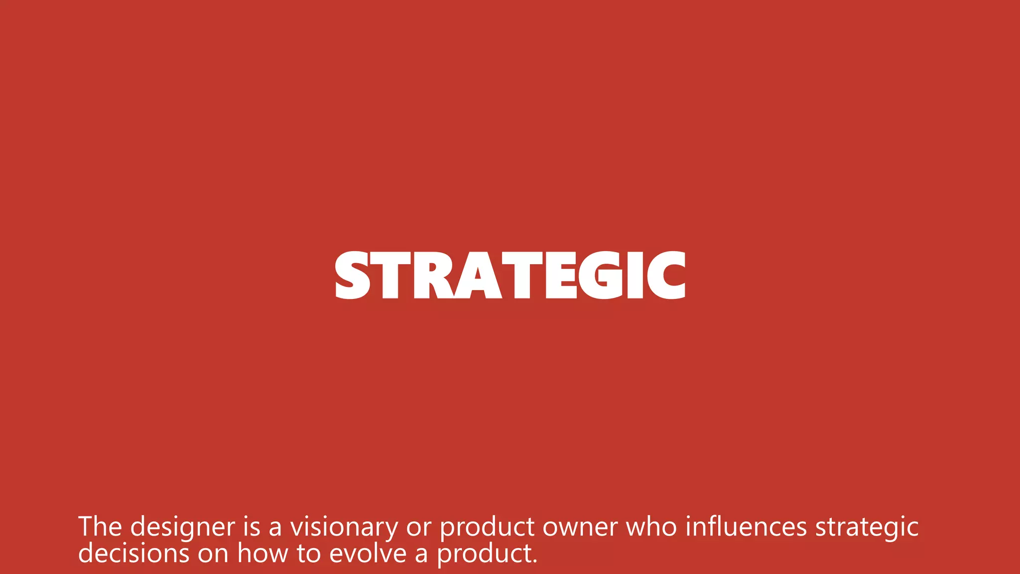 STRATEGIC
The designer is a visionary or product owner who influences strategic
decisions on how to evolve a product.
 