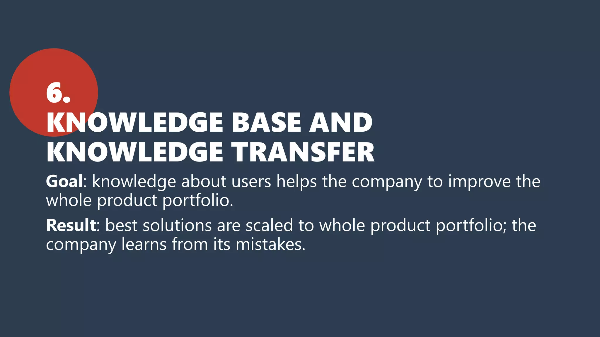 6.
KNOWLEDGE BASE AND
KNOWLEDGE TRANSFER
Goal: knowledge about users helps the company to improve the
whole product portfolio.
Result: best solutions are scaled to whole product portfolio; the
company learns from its mistakes.
 