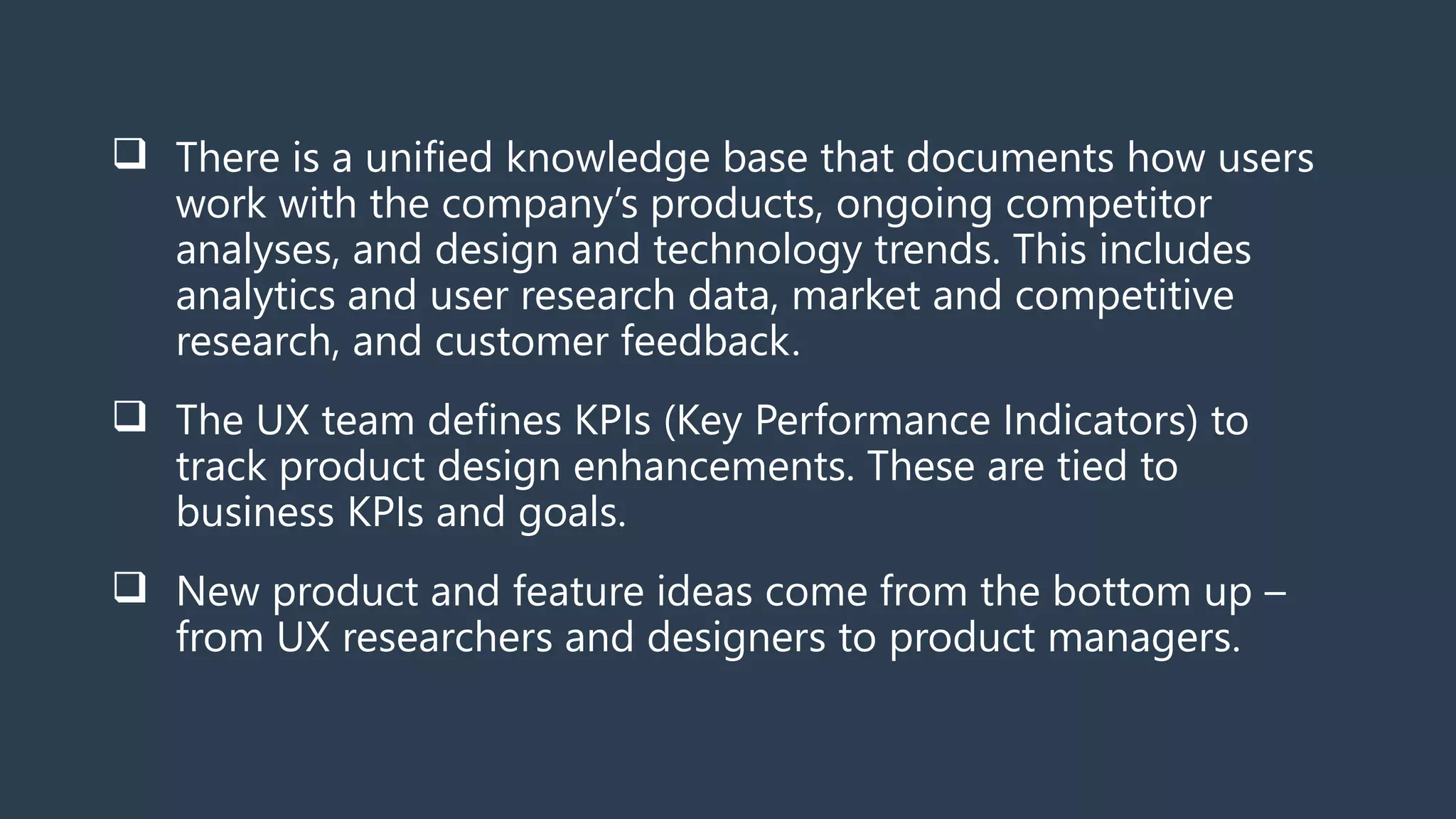  There is a unified knowledge base that documents how users
work with the company’s products, ongoing competitor
analyses, and design and technology trends. This includes
analytics and user research data, market and competitive
research, and customer feedback.
 The UX team defines KPIs (Key Performance Indicators) to
track product design enhancements. These are tied to
business KPIs and goals.
 New product and feature ideas come from the bottom up –
from UX researchers and designers to product managers.
 