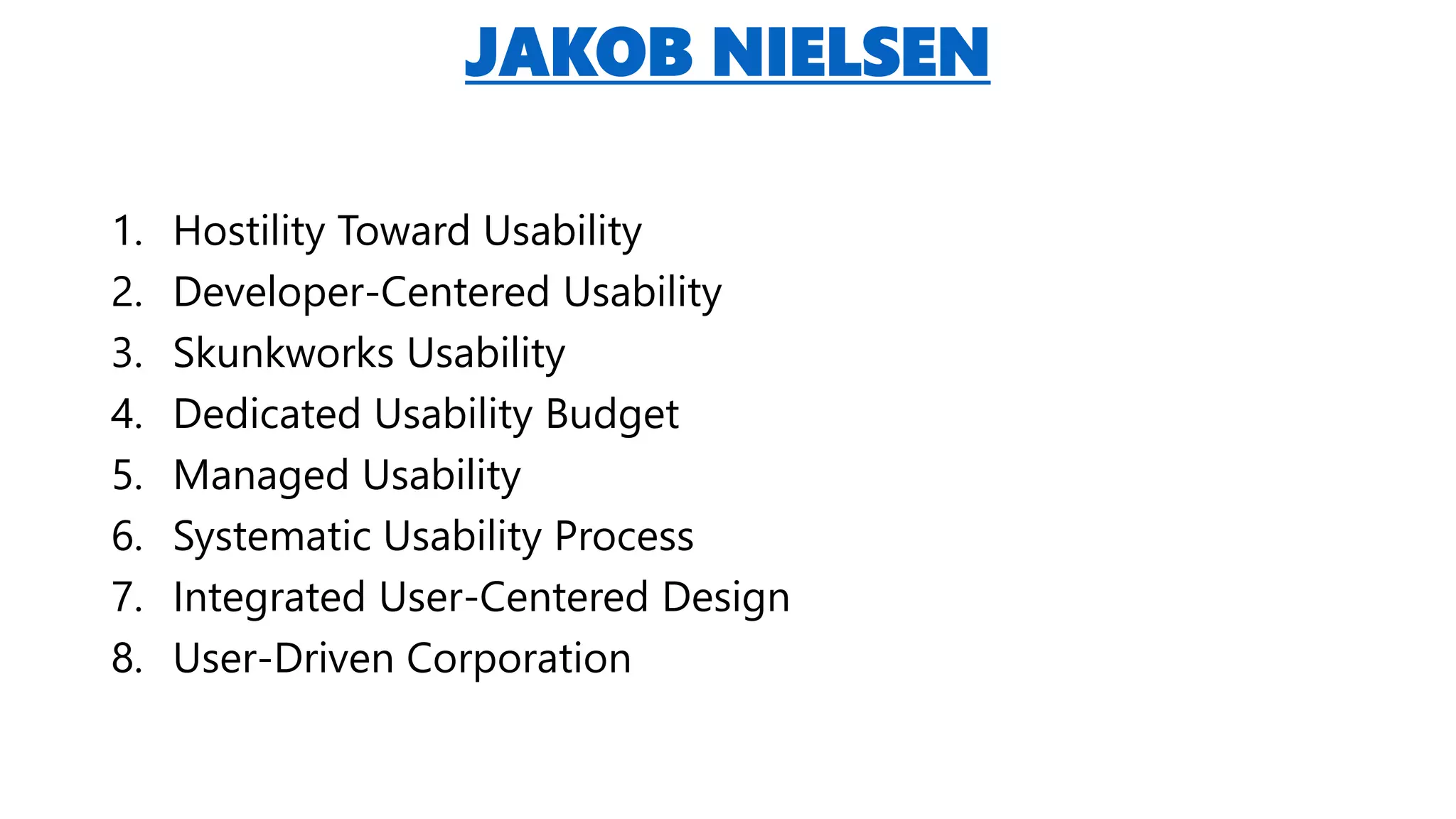 JAKOB NIELSEN
1. Hostility Toward Usability
2. Developer-Centered Usability
3. Skunkworks Usability
4. Dedicated Usability Budget
5. Managed Usability
6. Systematic Usability Process
7. Integrated User-Centered Design
8. User-Driven Corporation
 