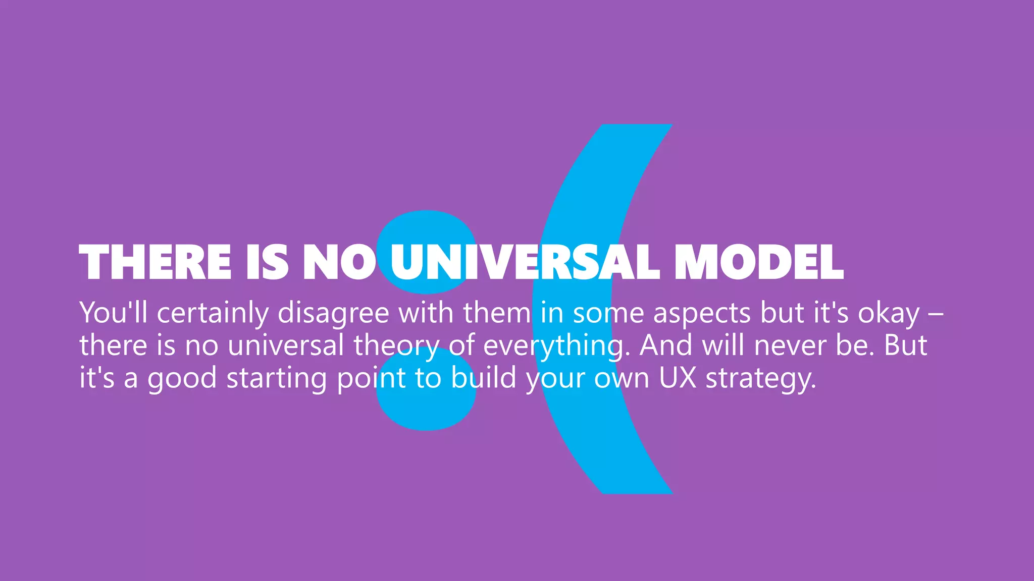 THERE IS NO UNIVERSAL MODEL
You'll certainly disagree with them in some aspects but it's okay –
there is no universal theory of everything. And will never be. But
it's a good starting point to build your own UX strategy.
 