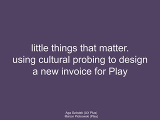 little things that matter.
using cultural probing to design
a new invoice for Play
Aga Szóstek (UX Plus)
Marcin Piotrowski (Play)
 