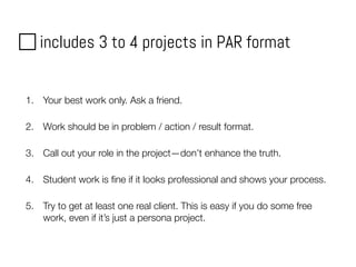 includes 3 to 4 projects in PAR format
1. Your best work only. Ask a friend.
2. Work should be in problem / action / result format.
3. Call out your role in the project—don’t enhance the truth.
4. Student work is ﬁne if it looks professional and shows your process.
5. Try to get at least one real client. This is easy if you do some free
work, even if it’s just a persona project.
 