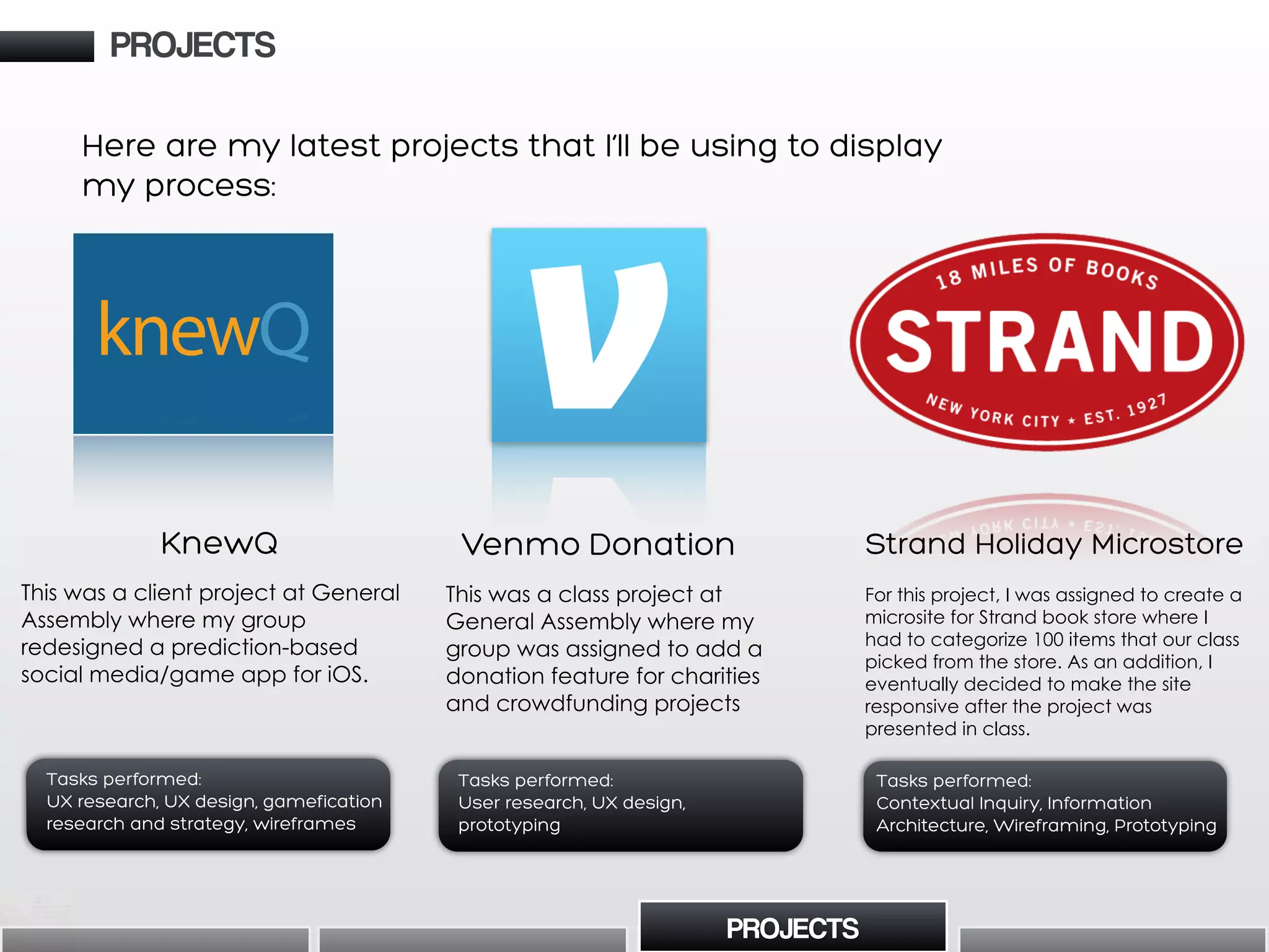 Here are my latest projects that I’ll be using to display
my process:
Venmo Donation
This was a class project at
General Assembly where my
group was assigned to add a
donation feature for charities
and crowdfunding projects
Tasks performed:
User research, UX design,
prototyping
KnewQ
This was a client project at General
Assembly where my group
redesigned a prediction-based
social media/game app for iOS.
Tasks performed:
UX research, UX design, gamefication
research and strategy, wireframes
knewQ
PROJECTS
PROJECTS
Strand Holiday Microstore
For this project, I was assigned to create a
microsite for Strand book store where I
had to categorize 100 items that our class
picked from the store. As an addition, I
eventually decided to make the site
responsive after the project was
presented in class.
Tasks performed:
Contextual Inquiry, Information
Architecture, Wireframing, Prototyping
 