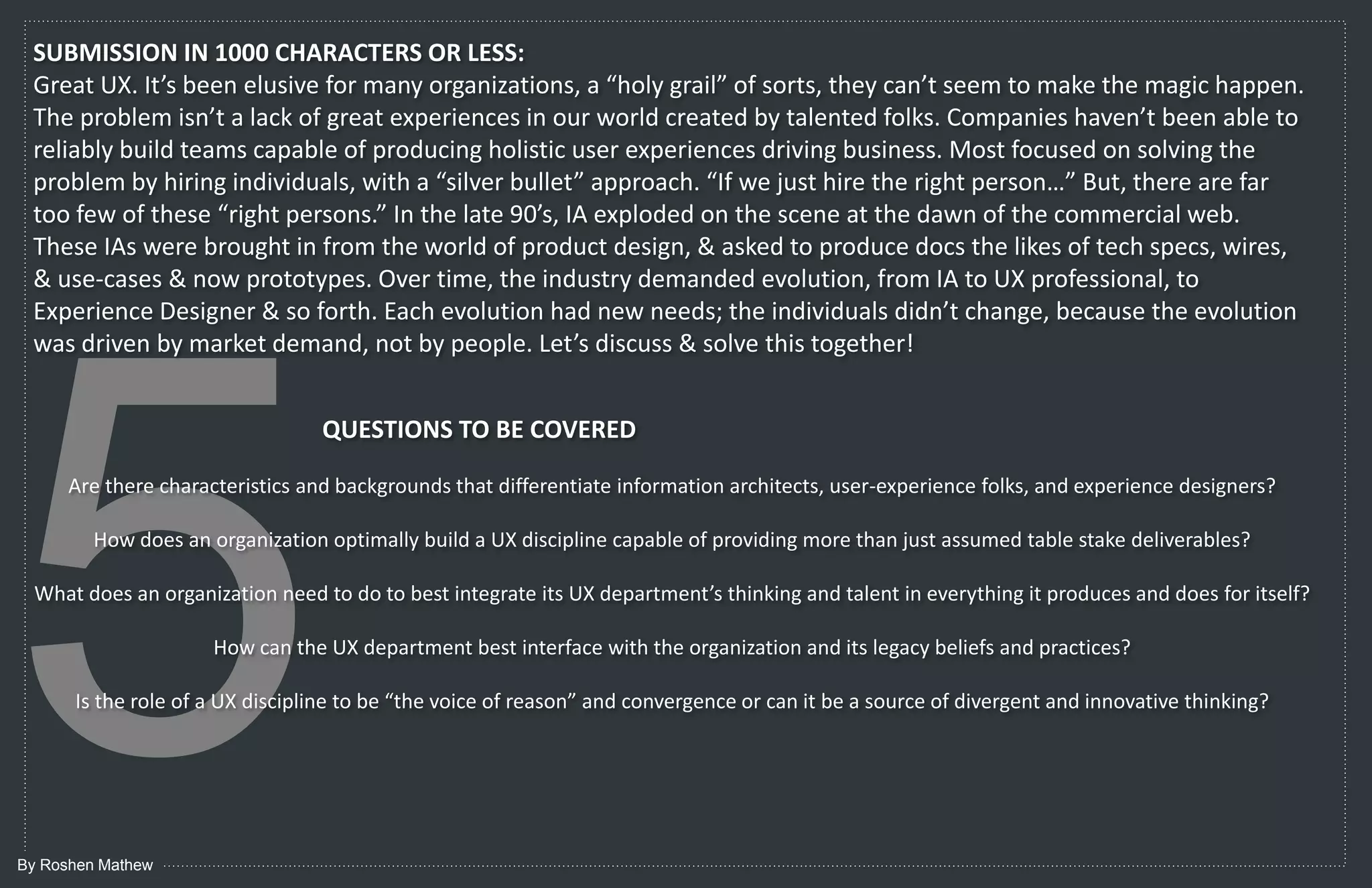 SUBMISSION IN 1000 CHARACTERS OR LESS:
 Great UX. It’s been elusive for many organizations, a “holy grail” of sorts, they can’t seem to make the magic happen.
 The problem isn’t a lack of great experiences in our world created by talented folks. Companies haven’t been able to
 reliably build teams capable of producing holistic user experiences driving business. Most focused on solving the
 problem by hiring individuals, with a “silver bullet” approach. “If we just hire the right person…” But, there are far
 too few of these “right persons.” In the late 90’s, IA exploded on the scene at the dawn of the commercial web.
 These IAs were brought in from the world of product design, & asked to produce docs the likes of tech specs, wires,
 & use-cases & now prototypes. Over time, the industry demanded evolution, from IA to UX professional, to
 Experience Designer & so forth. Each evolution had new needs; the individuals didn’t change, because the evolution
 was driven by market demand, not by people. Let’s discuss & solve this together!


                                 QUESTIONS TO BE COVERED

      Are there characteristics and backgrounds that differentiate information architects, user-experience folks, and experience designers?

        How does an organization optimally build a UX discipline capable of providing more than just assumed table stake deliverables?

                                  What does an organization need to do to best integrate its UX department’s
                                       thinking and talent in everything it produces and does for itself?

                     How can the UX department best interface with the organization and its legacy beliefs and practices?

      Is the role of a UX discipline to be “the voice of reason” and convergence or can it be a source of divergent and innovative thinking?




By Roshen Mathew
 