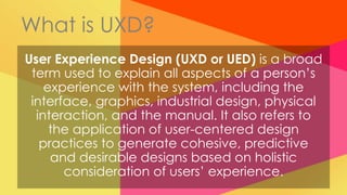 What is UXD?
User Experience Design (UXD or UED) is a broad
 term used to explain all aspects of a person’s
    experience with the system, including the
 interface, graphics, industrial design, physical
  interaction, and the manual. It also refers to
     the application of user-centered design
   practices to generate cohesive, predictive
     and desirable designs based on holistic
       consideration of users’ experience.
 