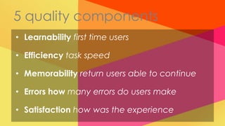 5 quality components
• Learnability first time users

• Efficiency task speed

• Memorability return users able to continue

• Errors how many errors do users make

• Satisfaction how was the experience
 