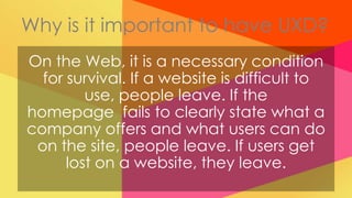 Why is it important to have UXD?
On the Web, it is a necessary condition
  for survival. If a website is difficult to
         use, people leave. If the
homepage fails to clearly state what a
company offers and what users can do
 on the site, people leave. If users get
      lost on a website, they leave.
 