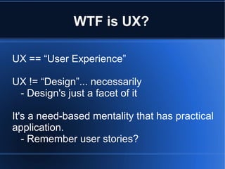 WTF is UX?
UX == “User Experience”
UX != “Design”... necessarily
- Design's just a facet of it
It's a need-based mentality that has practical
application.
- Remember user stories?

 