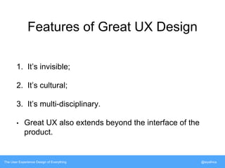 Features of Great UX Design 
1. It’s invisible; 
2. It’s cultural; 
3. It’s multi-disciplinary. 
• Great UX also extends beyond the interface of the 
product. 
The User Experience Design of Everything @siyafrica 
 