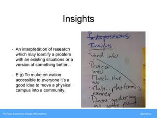 Insights 
• An interpretation of research 
which may identify a problem 
with an existing situations or a 
version of something better. 
• E.g) To make education 
accessible to everyone it’s a 
good idea to move a physical 
campus into a community. 
The User Experience Design of Everything @siyafrica 
 