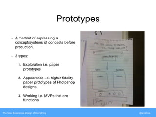 Prototypes 
• A method of expressing a 
concept/systems of concepts before 
production. 
• 3 types: 
1. Exploration i.e. paper 
prototypes 
2. Appearance i.e. higher fidelity 
paper prototypes of Photoshop 
designs 
3. Working i.e. MVPs that are 
functional 
The User Experience Design of Everything @siyafrica 
 