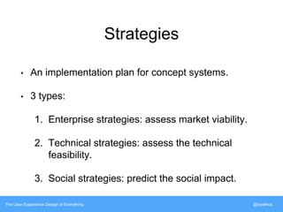 Strategies 
• An implementation plan for concept systems. 
• 3 types: 
1. Enterprise strategies: assess market viability. 
2. Technical strategies: assess the technical 
feasibility. 
3. Social strategies: predict the social impact. 
The User Experience Design of Everything @siyafrica 
 
