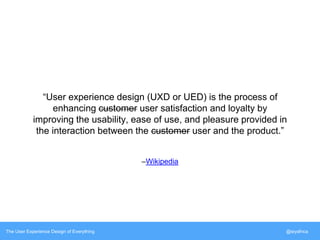 “User experience design (UXD or UED) is the process of 
enhancing customer user satisfaction and loyalty by 
improving the usability, ease of use, and pleasure provided in 
the interaction between the customer user and the product.” 
–Wikipedia 
The User Experience Design of Everything @siyafrica 
 