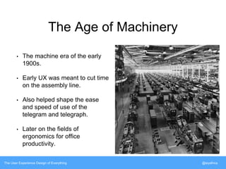 The Age of Machinery 
• The machine era of the early 
1900s. 
• Early UX was meant to cut time 
on the assembly line. 
• Also helped shape the ease 
and speed of use of the 
telegram and telegraph. 
• Later on the fields of 
ergonomics for office 
productivity. 
The User Experience Design of Everything @siyafrica 
 
