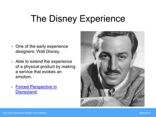 The Disney Experience 
• One of the early experience 
designers: Walt Disney. 
• Able to extend the experience 
of a physical product by making 
a service that evokes an 
emotion. 
• Forced Perspective in 
Disneyland. 
The User Experience Design of Everything @siyafrica 
 