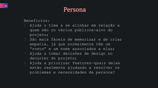 Benefícios:
1. Ajuda o time a se alinhar em relação a
quem são os vários públicos-alvo do
projeto;
2. São mais fáceis de memorizar e de criar
empatia, já que normalmente têm um
“rosto” e um nome associados a elas;
3. Ajuda a tomar decisões de design no
decorrer do projeto;
4. Ajuda a priorizar features—quais delas
estão realmente ajudando a resolver os
problemas e necessidades da persona?
10
Persona
 