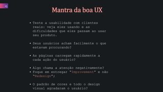 15
Mantra da boa UX
• Teste a usabilidade com clientes
reais: veja eles usando e as
dificuldades que eles passam ao usar
seu produto.
• Seus usuários acham facilmente o que
estavam procurando?
• As páginas carregam rapidamente a
cada ação do usuário?
• Algo chama a atenção negativamente?
• Foque em entregar “Improvement” e não
“Redesign”;
• O padrão de cores e todo o design
visual agradaram o usuário?
 