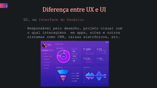 3
UI, ou Interface do Usuário:
• Responsável pelo desenho, projeto visual com
o qual interagimos em apps, sites e outros
sistemas como CRM, caixas eletrônicos, etc.
Diferença entre UX e UI
 