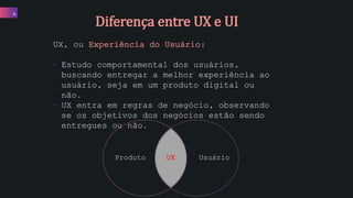 4
UX, ou Experiência do Usuário:
• Estudo comportamental dos usuários,
buscando entregar a melhor experiência ao
usuário, seja em um produto digital ou
não.
• UX entra em regras de negócio, observando
se os objetivos dos negócios estão sendo
entregues ou não.
Produto UsuárioUX
Diferença entre UX e UI
 