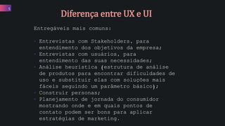 Entregáveis mais comuns:
• Entrevistas com Stakeholders, para
entendimento dos objetivos da empresa;
• Entrevistas com usuários, para
entendimento das suas necessidades;
• Análise heurística (estrutura de análise
de produtos para encontrar dificuldades de
uso e substituir elas com soluções mais
fáceis seguindo um parâmetro básico);
• Construir personas;
• Planejamento de jornada do consumidor
mostrando onde e em quais pontos de
contato podem ser bons para aplicar
estratégias de marketing.
5
Diferença entre UX e UI
 