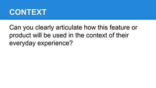 CONTEXT
Can you clearly articulate how this feature or
product will be used in the context of their
everyday experience?

 