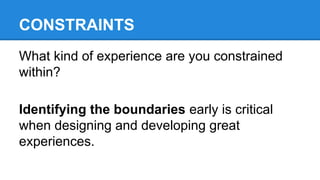 CONSTRAINTS
What kind of experience are you constrained
within?
Identifying the boundaries early is critical
when designing and developing great
experiences.

 