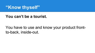 “Know thyself”
You can’t be a tourist.
You have to use and know your product frontto-back, inside-out.

 