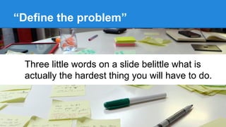 “Define the problem”

Three little words on a slide belittle what is
actually the hardest thing you will have to do.

 