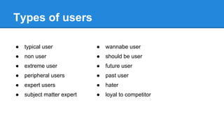Types of users
●

typical user

●

wannabe user

●

non user

●

should be user

●

extreme user

●

future user

●

peripheral users

●

past user

●

expert users

●

hater

●

subject matter expert

●

loyal to competitor

 