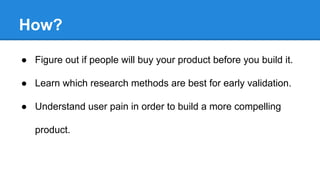 How?
● Figure out if people will buy your product before you build it.
● Learn which research methods are best for early validation.
● Understand user pain in order to build a more compelling
product.

 