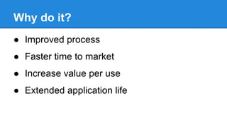 Why do it?
● Improved process
● Faster time to market
● Increase value per use
● Extended application life

 