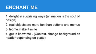 ENCHANT ME
1. delight in surprising ways (animation is the soul of
design)
2. real objects are more fun than buttons and menus
3. let me make it mine
4. get to know me - (Context. change background on
header depending on place)

 