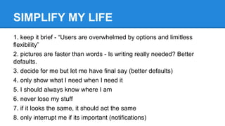 SIMPLIFY MY LIFE
1. keep it brief - “Users are overwhelmed by options and limitless
flexibility”
2. pictures are faster than words - Is writing really needed? Better
defaults.
3. decide for me but let me have final say (better defaults)
4. only show what I need when I need it
5. I should always know where I am
6. never lose my stuff
7. if it looks the same, it should act the same
8. only interrupt me if its important (notifications)

 